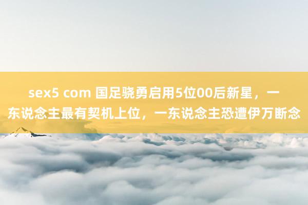 sex5 com 国足骁勇启用5位00后新星，一东说念主最有契机上位，一东说念主恐遭伊万断念