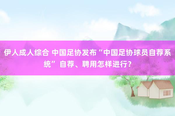 伊人成人综合 中国足协发布“中国足协球员自荐系统” 自荐、聘用怎样进行？