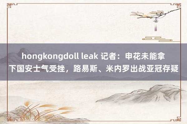 hongkongdoll leak 记者：申花未能拿下国安士气受挫，路易斯、米内罗出战亚冠存疑