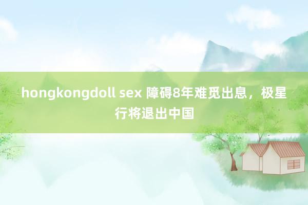 hongkongdoll sex 障碍8年难觅出息，极星行将退出中国