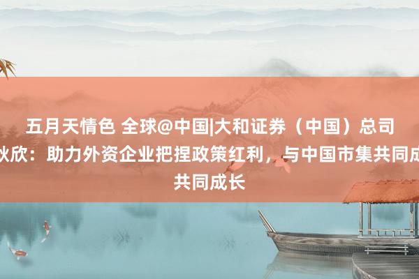 五月天情色 全球@中国|大和证券（中国）总司理耿欣：助力外资企业把捏政策红利，与中国市集共同成长