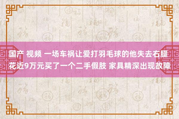 国产 视频 一场车祸让爱打羽毛球的他失去右腿 花近9万元买了一个二手假肢 家具精深出现故障