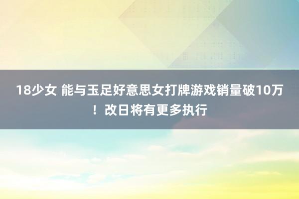 18少女 能与玉足好意思女打牌游戏销量破10万！改日将有更多执行