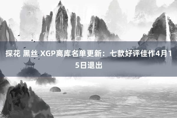 探花 黑丝 XGP离库名单更新：七款好评佳作4月15日退出