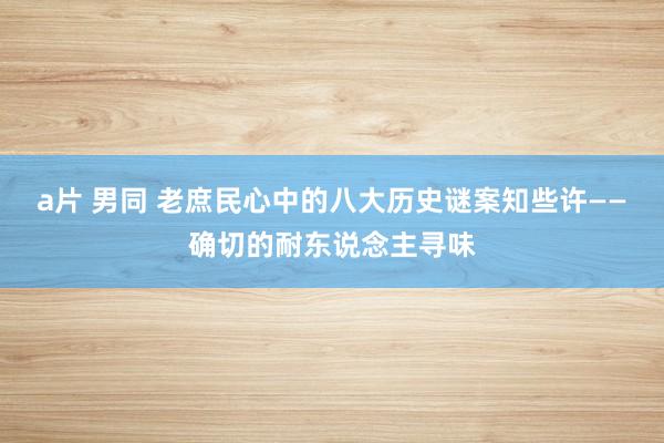 a片 男同 老庶民心中的八大历史谜案知些许——确切的耐东说念主寻味