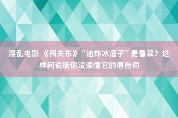 淫乱电影 《闯关东》“油炸冰溜子”是鲁菜？这样问说明你没读懂它的潜台词
