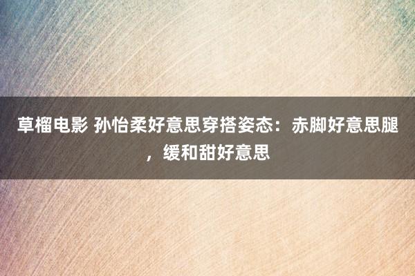 草榴电影 孙怡柔好意思穿搭姿态：赤脚好意思腿，缓和甜好意思