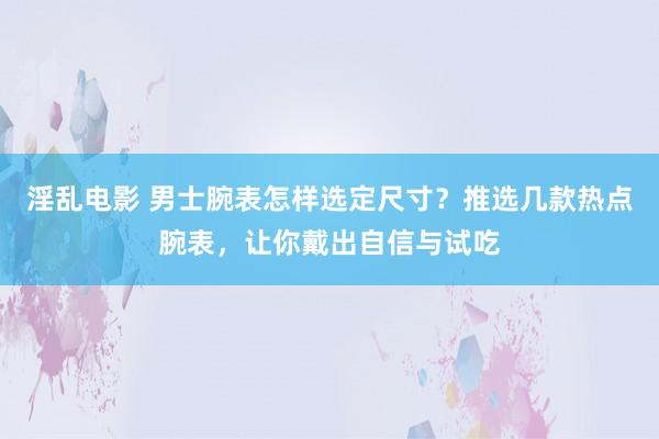淫乱电影 男士腕表怎样选定尺寸？推选几款热点腕表，让你戴出自信与试吃
