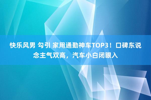 快乐风男 勾引 家用通勤神车TOP3！口碑东说念主气双高，汽车小白闭眼入