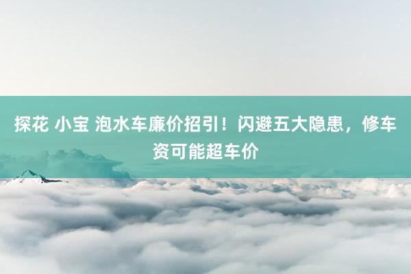 探花 小宝 泡水车廉价招引！闪避五大隐患，修车资可能超车价