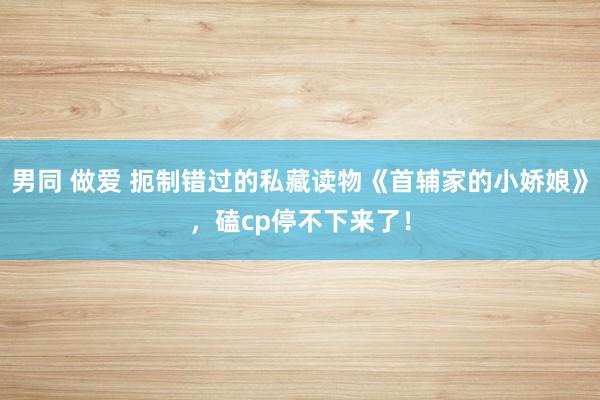 男同 做爱 扼制错过的私藏读物《首辅家的小娇娘》，磕cp停不下来了！
