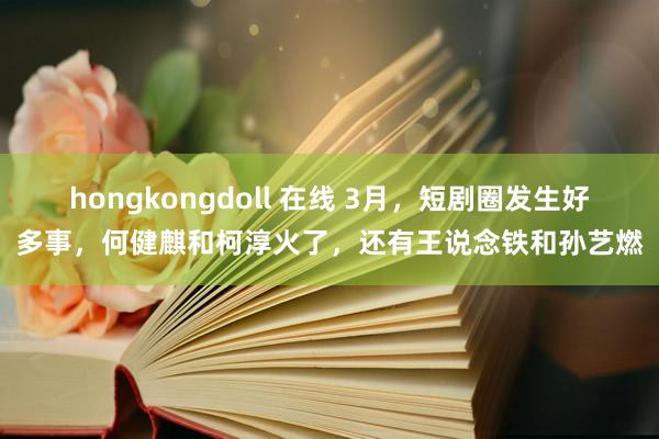 hongkongdoll 在线 3月，短剧圈发生好多事，何健麒和柯淳火了，还有王说念铁和孙艺燃
