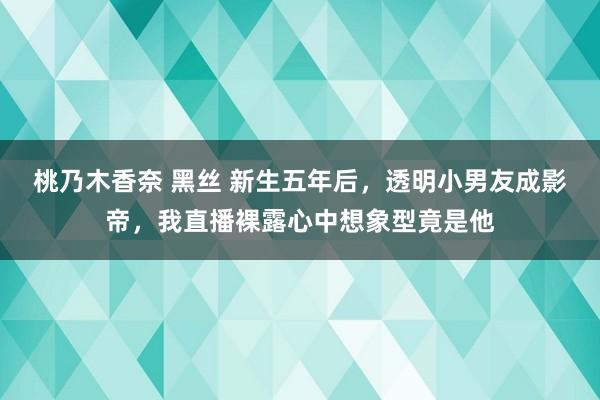 桃乃木香奈 黑丝 新生五年后，透明小男友成影帝，我直播裸露心中想象型竟是他
