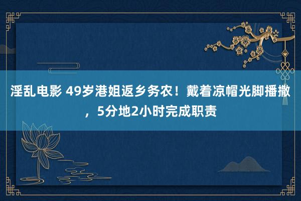 淫乱电影 49岁港姐返乡务农！戴着凉帽光脚播撒，5分地2小时完成职责