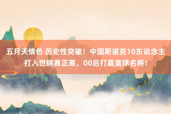 五月天情色 历史性突破！中国斯诺克10东说念主打入世锦赛正赛，00后打赢寰球名将！