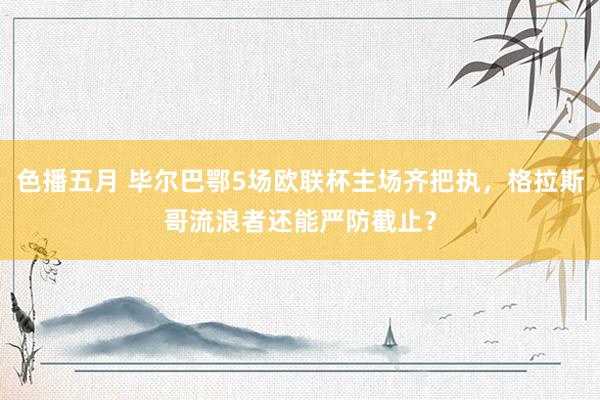 色播五月 毕尔巴鄂5场欧联杯主场齐把执，格拉斯哥流浪者还能严防截止？