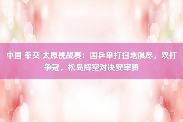 中国 拳交 太原挑战赛：国乒单打扫地俱尽，双打争冠，松岛辉空对决安宰贤