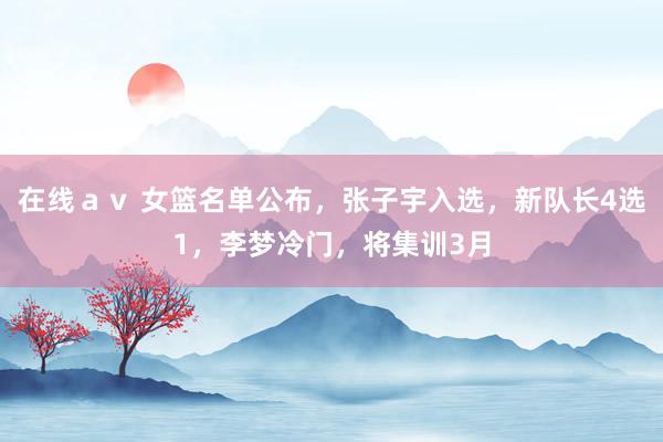 在线ａｖ 女篮名单公布，张子宇入选，新队长4选1，李梦冷门，将集训3月