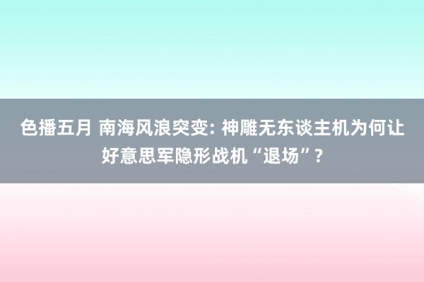 色播五月 南海风浪突变: 神雕无东谈主机为何让好意思军隐形战机“退场”?
