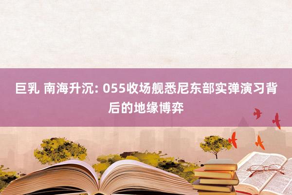 巨乳 南海升沉: 055收场舰悉尼东部实弹演习背后的地缘博弈