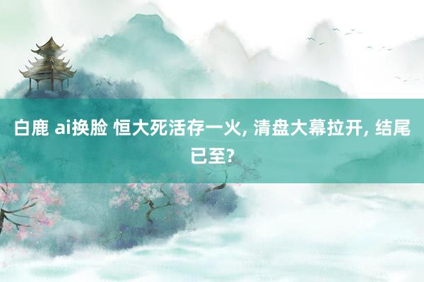 白鹿 ai换脸 恒大死活存一火， 清盘大幕拉开， 结尾已至?