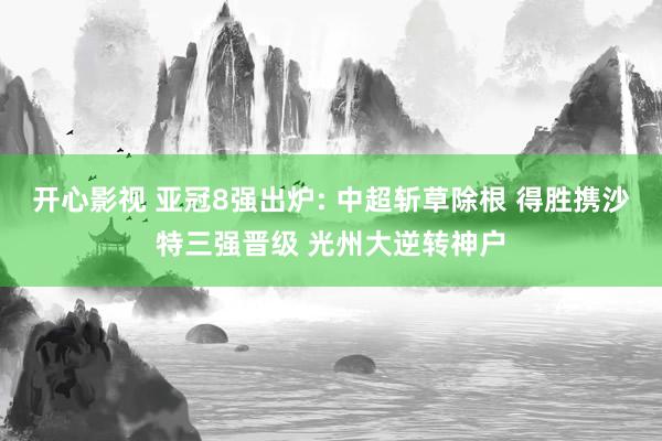 开心影视 亚冠8强出炉: 中超斩草除根 得胜携沙特三强晋级 光州大逆转神户