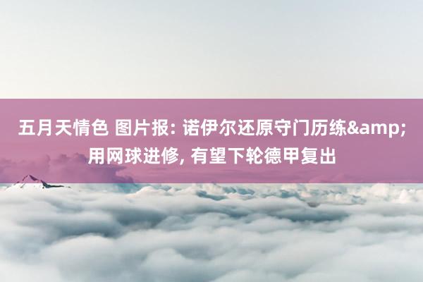 五月天情色 图片报: 诺伊尔还原守门历练&用网球进修， 有望下轮德甲复出