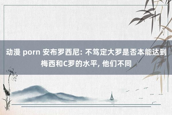 动漫 porn 安布罗西尼: 不笃定大罗是否本能达到梅西和C罗的水平， 他们不同