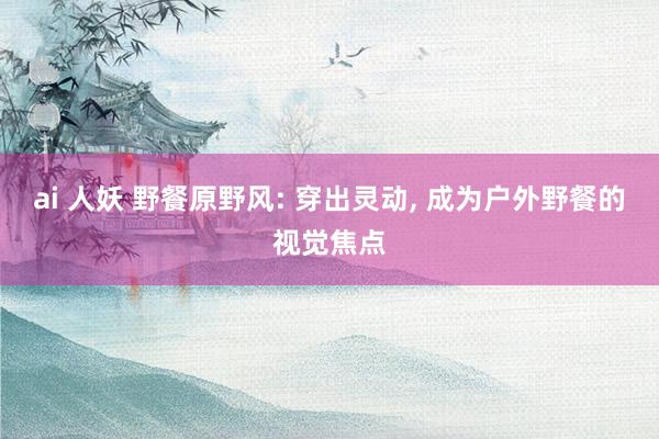 ai 人妖 野餐原野风: 穿出灵动， 成为户外野餐的视觉焦点