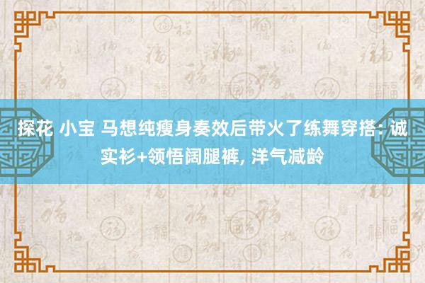 探花 小宝 马想纯瘦身奏效后带火了练舞穿搭: 诚实衫+领悟阔腿裤， 洋气减龄