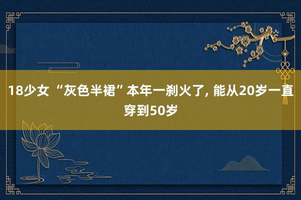 18少女 “灰色半裙”本年一刹火了， 能从20岁一直穿到50岁