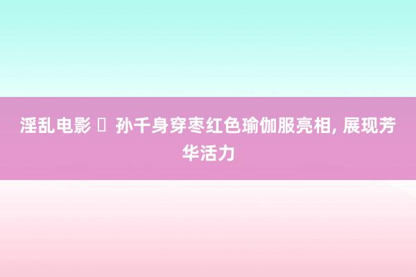 淫乱电影 ‌孙千身穿枣红色瑜伽服亮相， 展现芳华活力