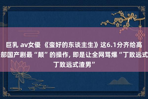 巨乳 av女優 《蛮好的东谈主生》这6.1分齐给高了! 这部国产剧最“颠”的操作， 即是让全网骂爆“丁致远式渣男”