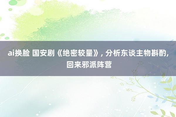 ai换脸 国安剧《绝密较量》， 分析东谈主物斟酌， 回来邪派阵营
