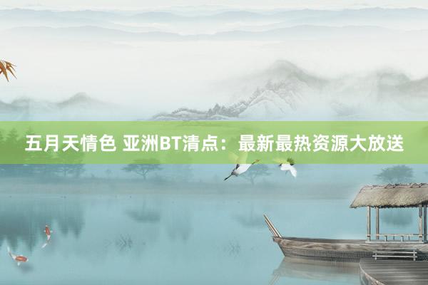 五月天情色 亚洲BT清点：最新最热资源大放送