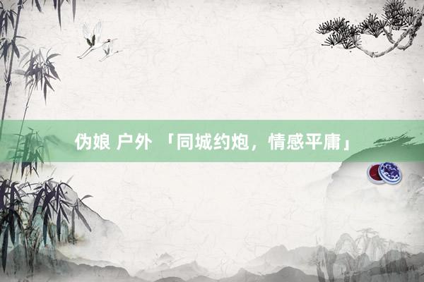 伪娘 户外 「同城约炮，情感平庸」