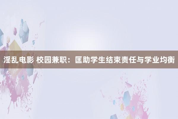 淫乱电影 校园兼职：匡助学生结束责任与学业均衡