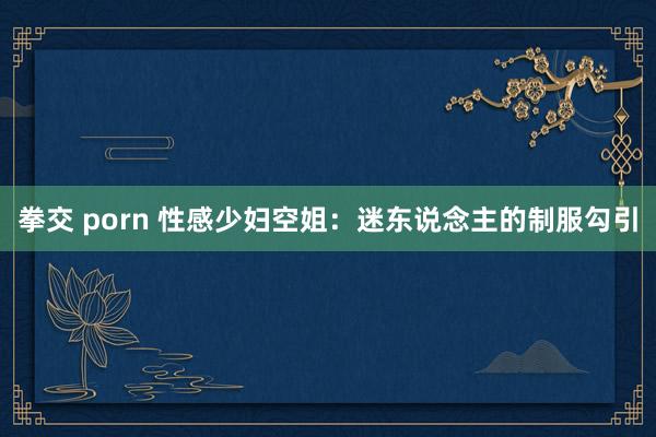 拳交 porn 性感少妇空姐：迷东说念主的制服勾引