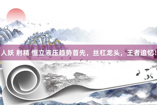 人妖 射精 恒立液压趋势首先，丝杠龙头，王者追忆！