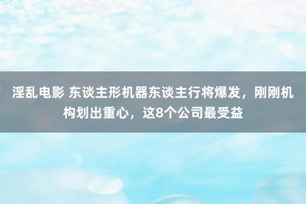 淫乱电影 东谈主形机器东谈主行将爆发，刚刚机构划出重心，这8个公司最受益