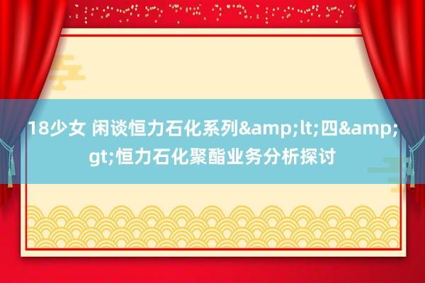 18少女 闲谈恒力石化系列&lt;四&gt;恒力石化聚酯业务分析探讨