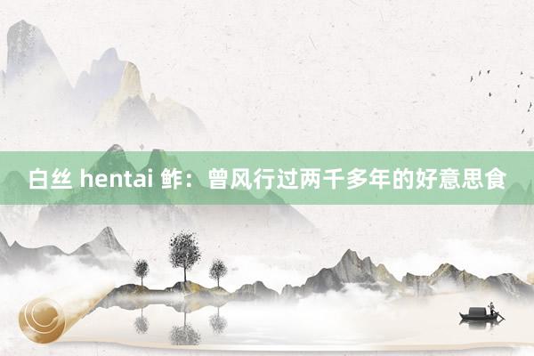 白丝 hentai 鲊：曾风行过两千多年的好意思食