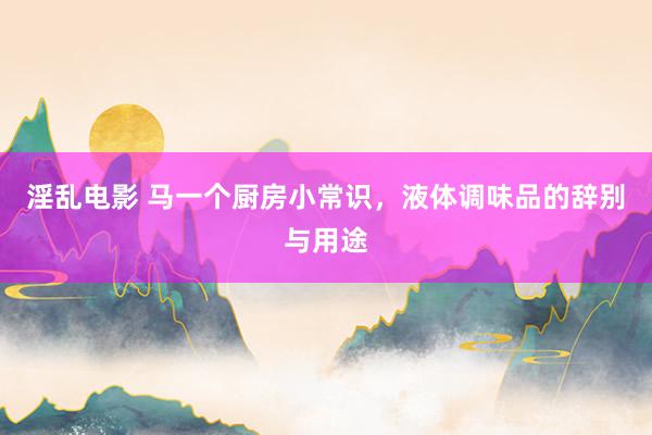 淫乱电影 马一个厨房小常识，液体调味品的辞别与用途