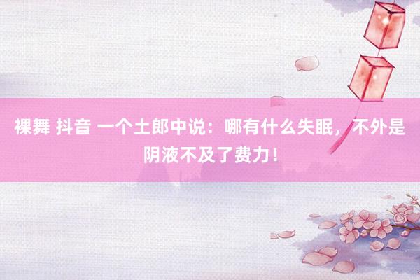 裸舞 抖音 一个土郎中说：哪有什么失眠，不外是阴液不及了费力！