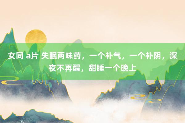 女同 a片 失眠两味药，一个补气，一个补阴，深夜不再醒，甜睡一个晚上