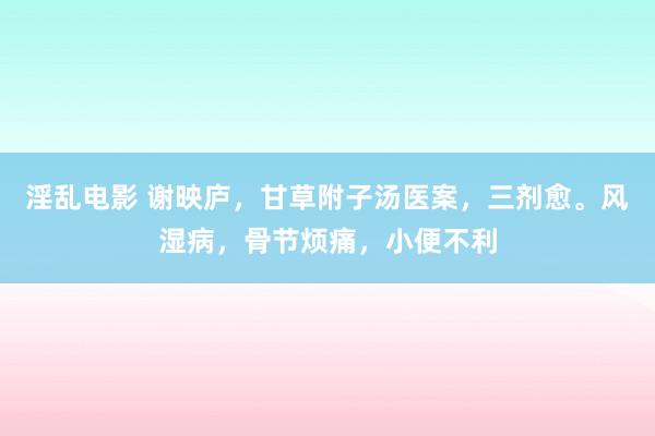 淫乱电影 谢映庐，甘草附子汤医案，三剂愈。风湿病，骨节烦痛，小便不利