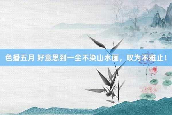 色播五月 好意思到一尘不染山水画，叹为不雅止！