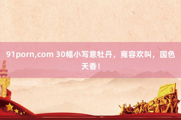 91porn，com 30幅小写意牡丹，雍容欢叫，国色天香！