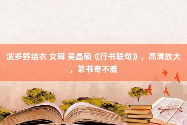 波多野结衣 女同 吴昌硕《行书联句》，高清放大，篆书奇不雅