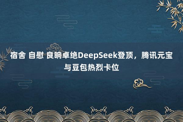 宿舍 自慰 良晌卓绝DeepSeek登顶，腾讯元宝与豆包热烈卡位